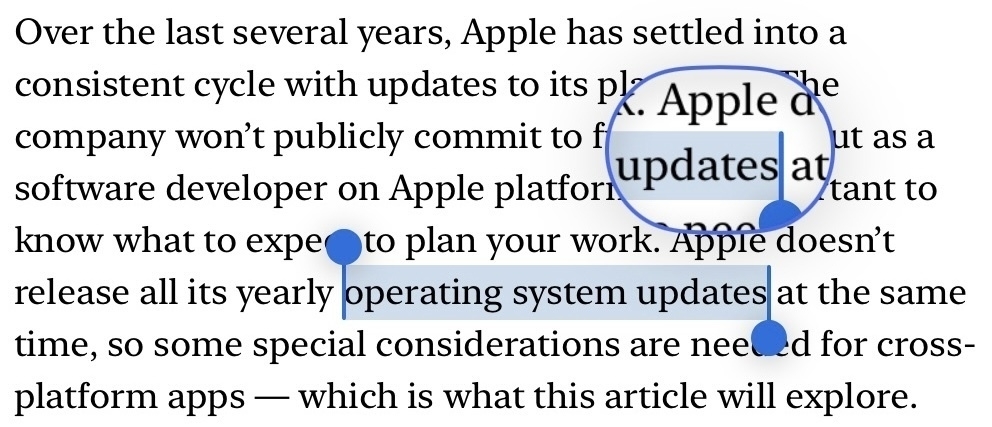 iOS 17 magnifying glass for selected text, which is larger, has a stronger magnifying factor, and a blue outline. The words “operating system updates” are selected.&10;&10;Full text in screenshot:&10;&10;“Over the last several years, Apple has settled into a consistent cycle with updates to its platforms. The company won’t publicly commit to future plans, but as a software developer on Apple platforms, it’s important to know what to expect to plan your work. Apple doesn’t release all its yearly operating system updates at the same time, so some special considerations are needed for cross-platform apps — which is what this article will explore.”